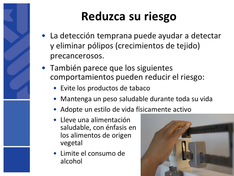 Reduzca su riesgo La detección temprana puede ayudar a detectar y eliminar pólipos (crecimientos de tejido) precancerosos.
