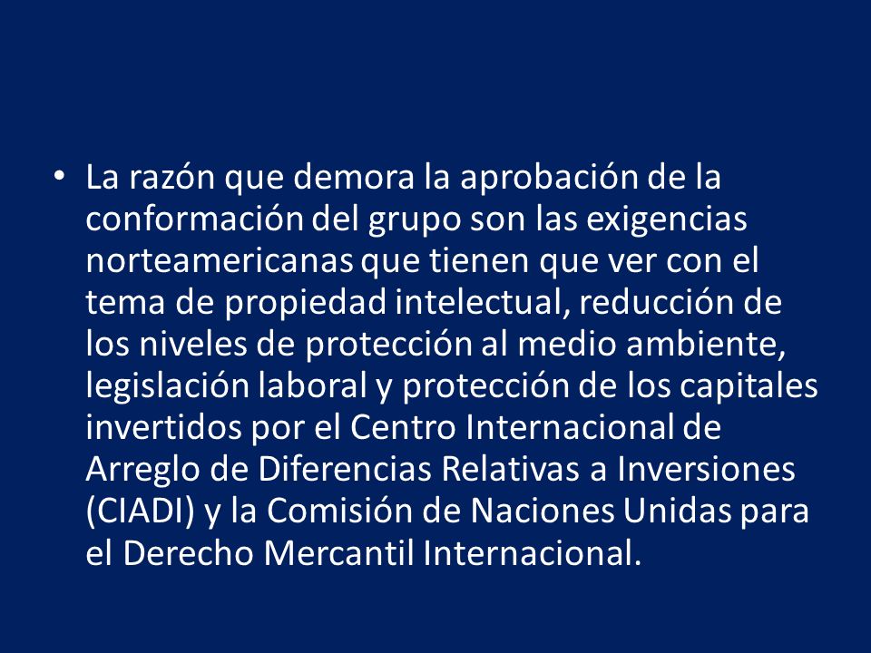 La razón que demora la aprobación de la conformación del grupo son las exigencias norteamericanas que tienen que ver con el tema de propiedad intelectual, reducción de los niveles de protección al medio ambiente, legislación laboral y protección de los capitales invertidos por el Centro Internacional de Arreglo de Diferencias Relativas a Inversiones (CIADI) y la Comisión de Naciones Unidas para el Derecho Mercantil Internacional.