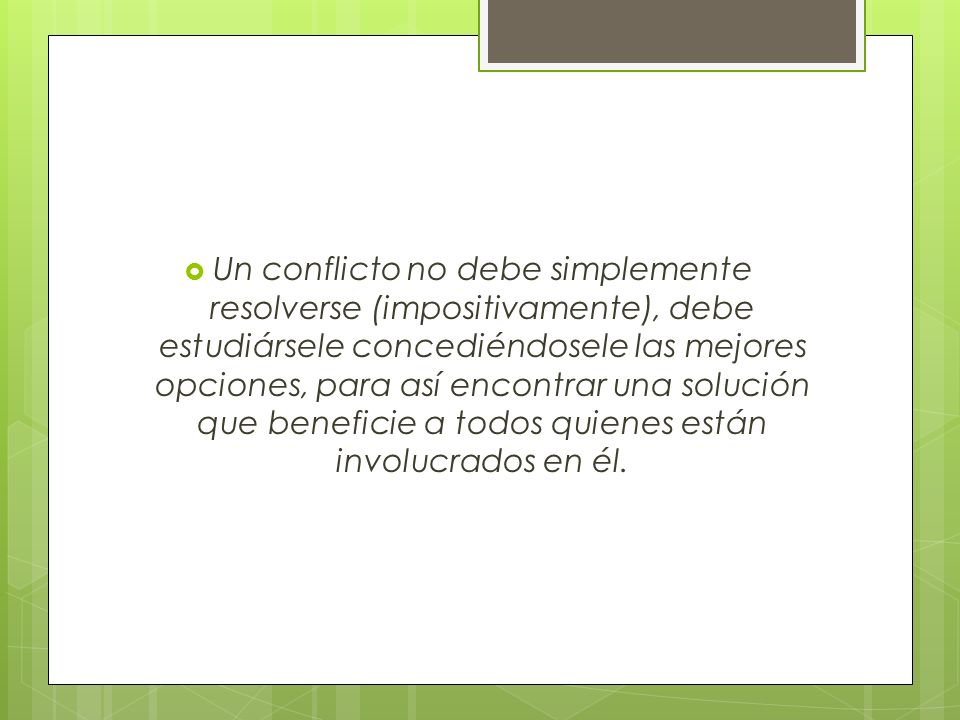 Un conflicto no debe simplemente resolverse (impositivamente), debe estudiársele concediéndosele las mejores opciones, para así encontrar una solución que beneficie a todos quienes están involucrados en él.