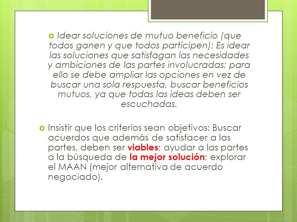 Idear soluciones de mutuo beneficio (que todos ganen y que todos participen): Es idear las soluciones que satisfagan las necesidades y ambiciones de las partes involucradas; para ello se debe ampliar las opciones en vez de buscar una sola respuesta, buscar beneficios mutuos, ya que todas las ideas deben ser escuchadas.