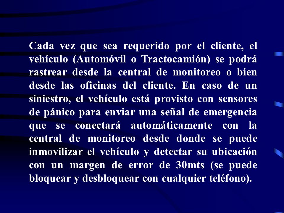 Cada vez que sea requerido por el cliente, el vehículo (Automóvil o Tractocamión) se podrá rastrear desde la central de monitoreo o bien desde las oficinas del cliente.