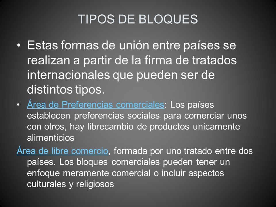 TIPOS DE BLOQUES Estas formas de unión entre países se realizan a partir de la firma de tratados internacionales que pueden ser de distintos tipos.