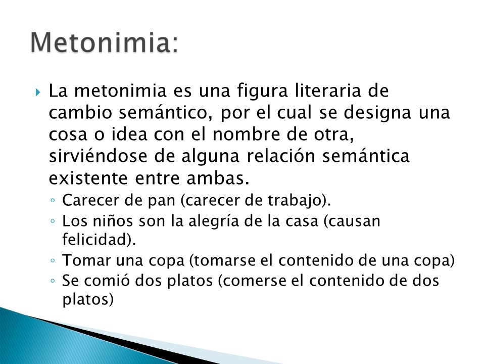La metonimia es una figura literaria de cambio semántico, por el cual se designa una cosa o idea con el nombre de otra, sirviéndose de alguna relación semántica existente entre ambas.