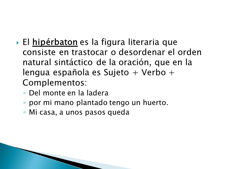 El hipérbaton es la figura literaria que consiste en trastocar o desordenar el orden natural sintáctico de la oración, que en la lengua española es Sujeto + Verbo + Complementos: