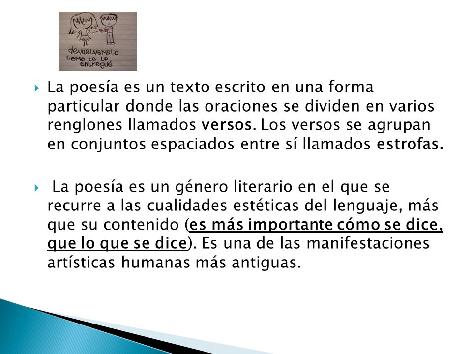 La poesía es un texto escrito en una forma particular donde las oraciones se dividen en varios renglones llamados versos. Los versos se agrupan en conjuntos espaciados entre sí llamados estrofas.