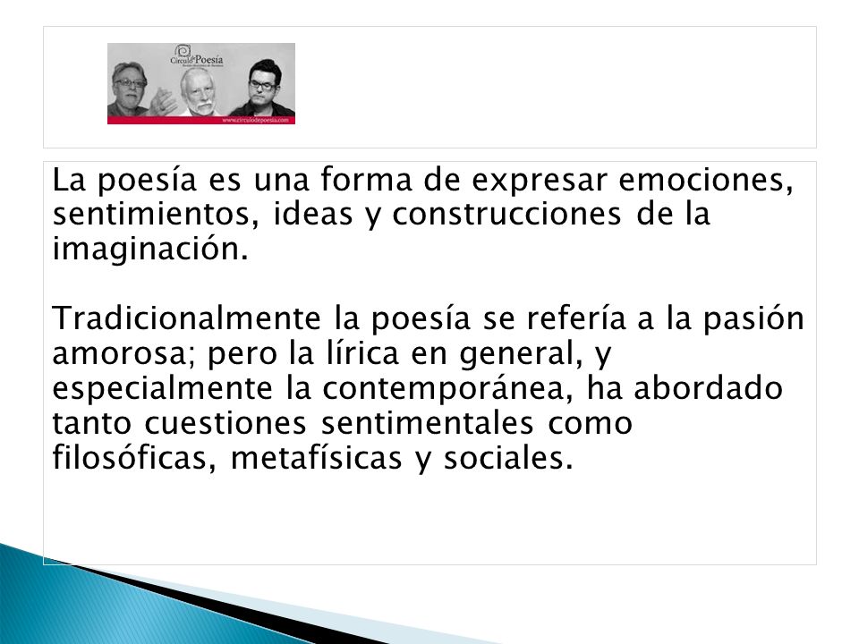La poesía es una forma de expresar emociones, sentimientos, ideas y construcciones de la imaginación. Tradicionalmente la poesía se refería a la pasión amorosa; pero la lírica en general, y especialmente la contemporánea, ha abordado tanto cuestiones sentimentales como filosóficas, metafísicas y sociales.