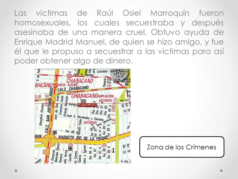 Las victimas de Raúl Osiel Marroquín fueron homosexuales, los cuales secuestraba y después asesinaba de una manera cruel. Obtuvo ayuda de Enrique Madrid Manuel, de quien se hizo amigo, y fue él que le propuso a secuestrar a las victimas para así poder obtener algo de dinero.