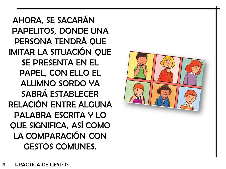 AHORA, SE SACARÁN PAPELITOS, DONDE UNA PERSONA TENDRÁ QUE IMITAR LA SITUACIÓN QUE SE PRESENTA EN EL PAPEL, CON ELLO EL ALUMNO SORDO YA SABRÁ ESTABLECER RELACIÓN ENTRE ALGUNA PALABRA ESCRITA Y LO QUE SIGNIFICA, ASÍ COMO LA COMPARACIÓN CON GESTOS COMUNES.