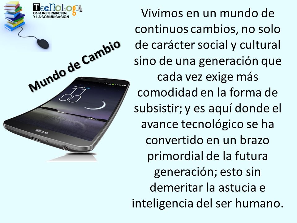 Vivimos en un mundo de continuos cambios, no solo de carácter social y cultural sino de una generación que cada vez exige más comodidad en la forma de subsistir; y es aquí donde el avance tecnológico se ha convertido en un brazo primordial de la futura generación; esto sin demeritar la astucia e inteligencia del ser humano.