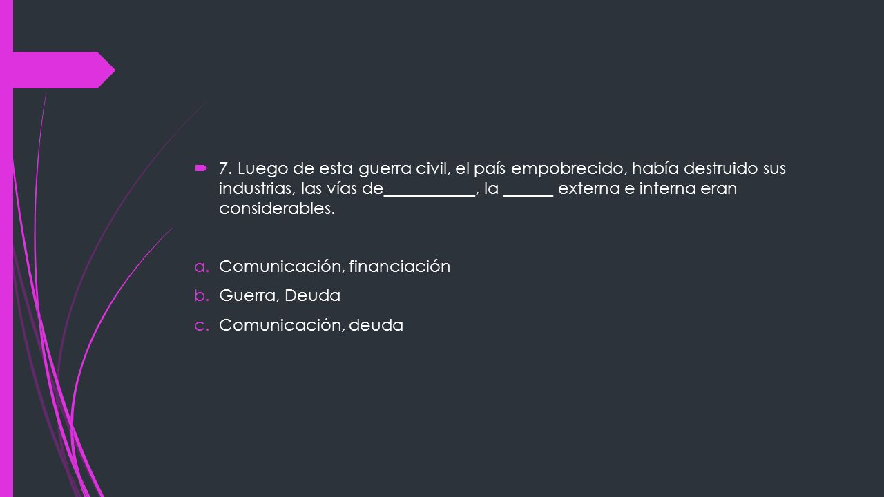 7. Luego de esta guerra civil, el país empobrecido, había destruido sus industrias, las vías de___________, la ______ externa e interna eran considerables.