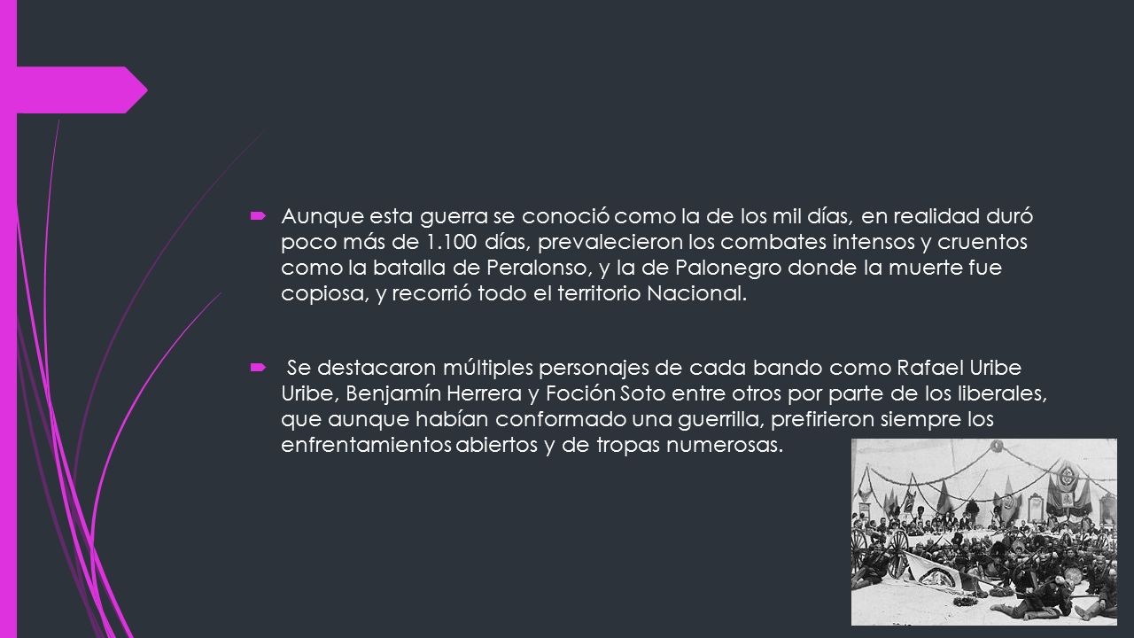 Aunque esta guerra se conoció como la de los mil días, en realidad duró poco más de días, prevalecieron los combates intensos y cruentos como la batalla de Peralonso, y la de Palonegro donde la muerte fue copiosa, y recorrió todo el territorio Nacional.
