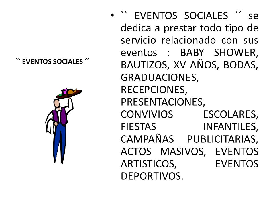 `` EVENTOS SOCIALES ´´ se dedica a prestar todo tipo de servicio relacionado con sus eventos : BABY SHOWER, BAUTIZOS, XV AÑOS, BODAS, GRADUACIONES, RECEPCIONES, PRESENTACIONES, CONVIVIOS ESCOLARES, FIESTAS INFANTILES, CAMPAÑAS PUBLICITARIAS, ACTOS MASIVOS, EVENTOS ARTISTICOS, EVENTOS DEPORTIVOS.
