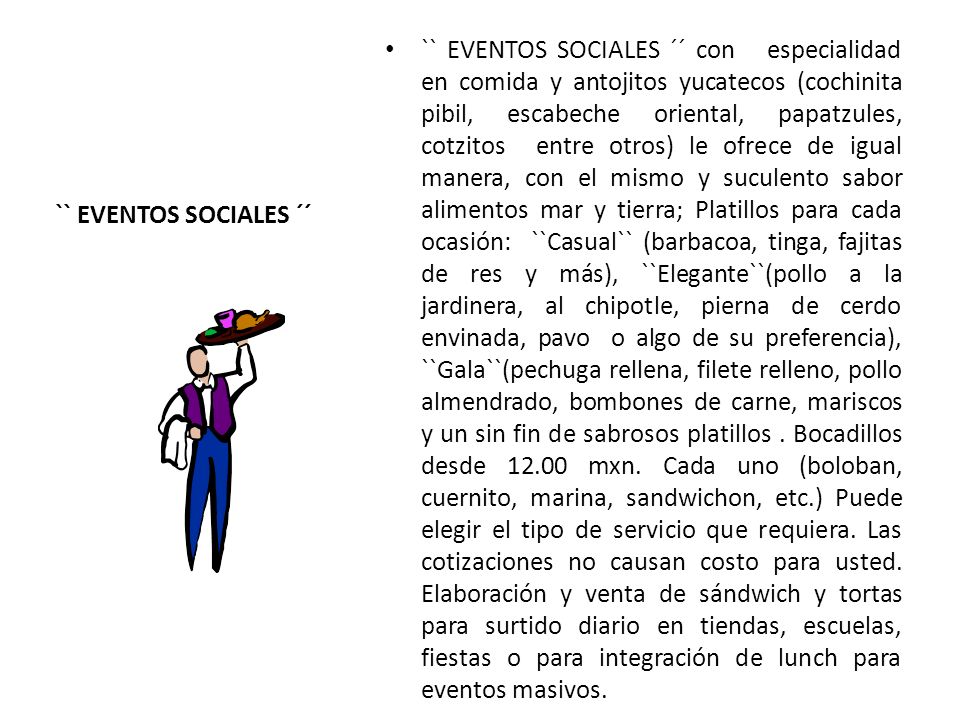 `` EVENTOS SOCIALES ´´ con especialidad en comida y antojitos yucatecos (cochinita pibil, escabeche oriental, papatzules, cotzitos entre otros) le ofrece de igual manera, con el mismo y suculento sabor alimentos mar y tierra; Platillos para cada ocasión: ``Casual`` (barbacoa, tinga, fajitas de res y más), ``Elegante``(pollo a la jardinera, al chipotle, pierna de cerdo envinada, pavo o algo de su preferencia), ``Gala``(pechuga rellena, filete relleno, pollo almendrado, bombones de carne, mariscos y un sin fin de sabrosos platillos . Bocadillos desde mxn. Cada uno (boloban, cuernito, marina, sandwichon, etc.) Puede elegir el tipo de servicio que requiera. Las cotizaciones no causan costo para usted. Elaboración y venta de sándwich y tortas para surtido diario en tiendas, escuelas, fiestas o para integración de lunch para eventos masivos.