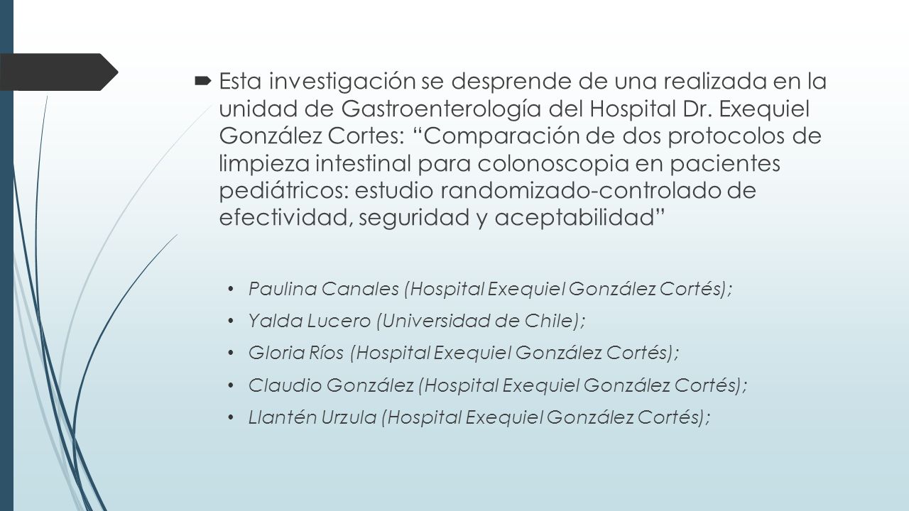 Esta investigación se desprende de una realizada en la unidad de Gastroenterología del Hospital Dr. Exequiel González Cortes: Comparación de dos protocolos de limpieza intestinal para colonoscopia en pacientes pediátricos: estudio randomizado-controlado de efectividad, seguridad y aceptabilidad