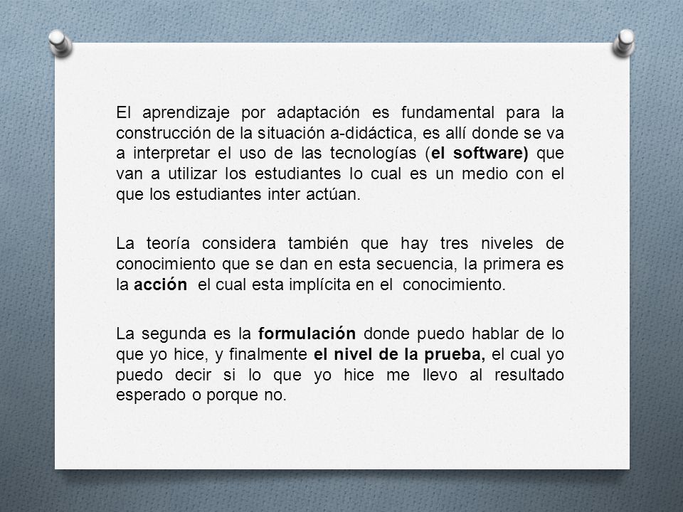 El aprendizaje por adaptación es fundamental para la construcción de la situación a-didáctica, es allí donde se va a interpretar el uso de las tecnologías (el software) que van a utilizar los estudiantes lo cual es un medio con el que los estudiantes inter actúan.