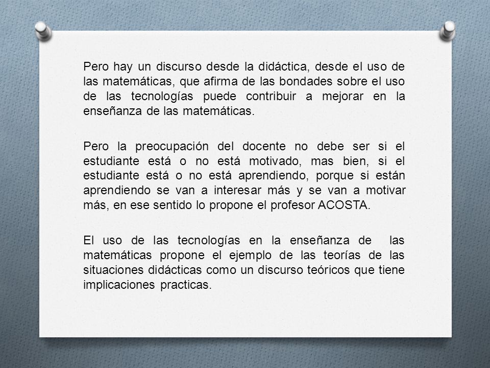Pero hay un discurso desde la didáctica, desde el uso de las matemáticas, que afirma de las bondades sobre el uso de las tecnologías puede contribuir a mejorar en la enseñanza de las matemáticas.