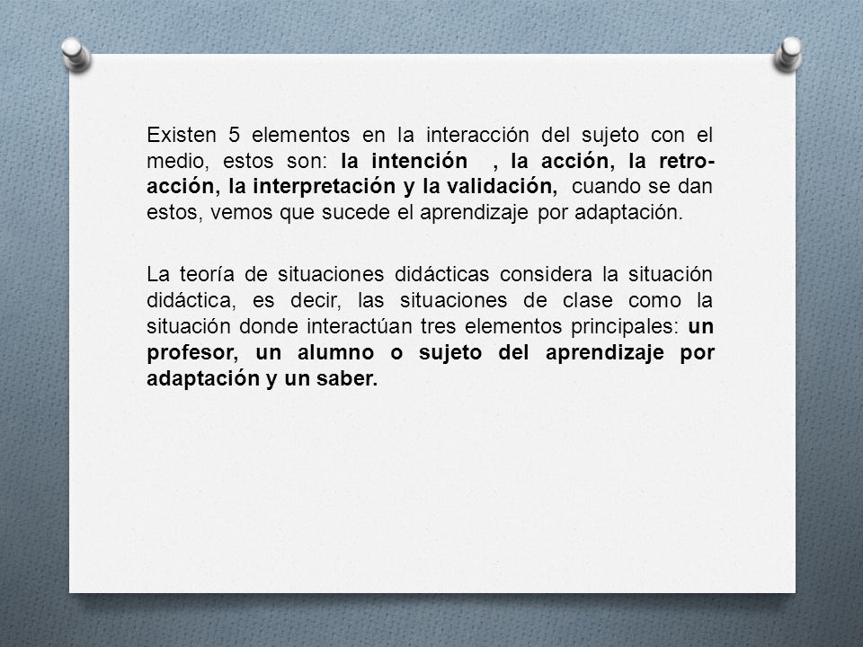 Existen 5 elementos en la interacción del sujeto con el medio, estos son: la intención , la acción, la retro-acción, la interpretación y la validación, cuando se dan estos, vemos que sucede el aprendizaje por adaptación.