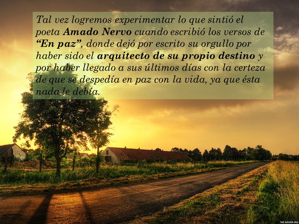 Tal vez logremos experimentar lo que sintió el poeta Amado Nervo cuando escribió los versos de En paz , donde dejó por escrito su orgullo por haber sido el arquitecto de su propio destino y por haber llegado a sus últimos días con la certeza de que se despedía en paz con la vida, ya que ésta nada le debía.