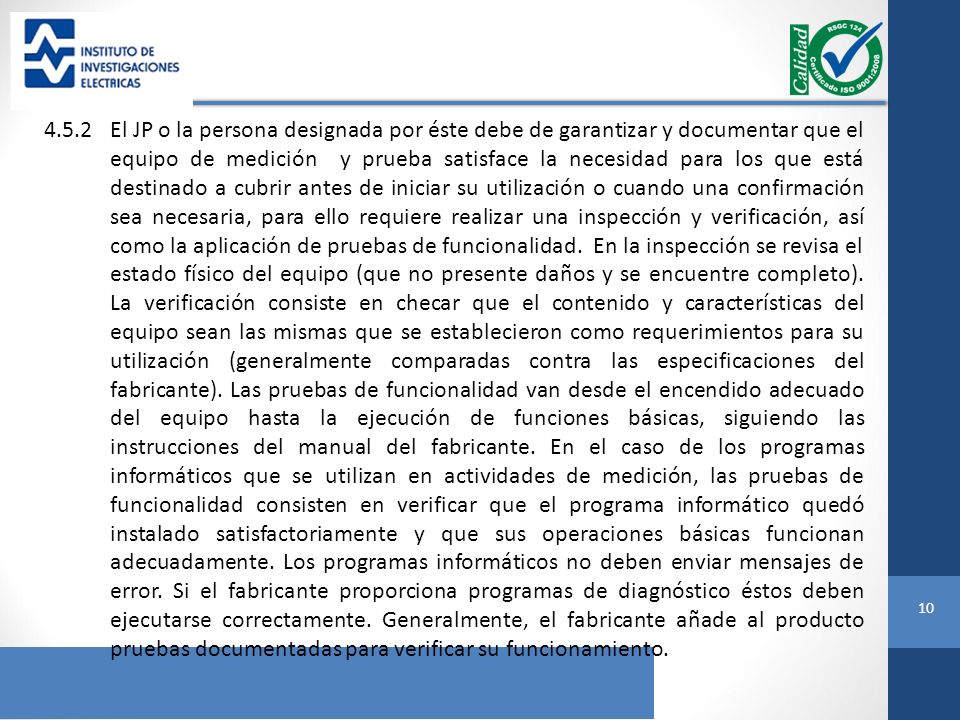 4.5.2 El JP o la persona designada por éste debe de garantizar y documentar que el equipo de medición y prueba satisface la necesidad para los que está destinado a cubrir antes de iniciar su utilización o cuando una confirmación sea necesaria, para ello requiere realizar una inspección y verificación, así como la aplicación de pruebas de funcionalidad.