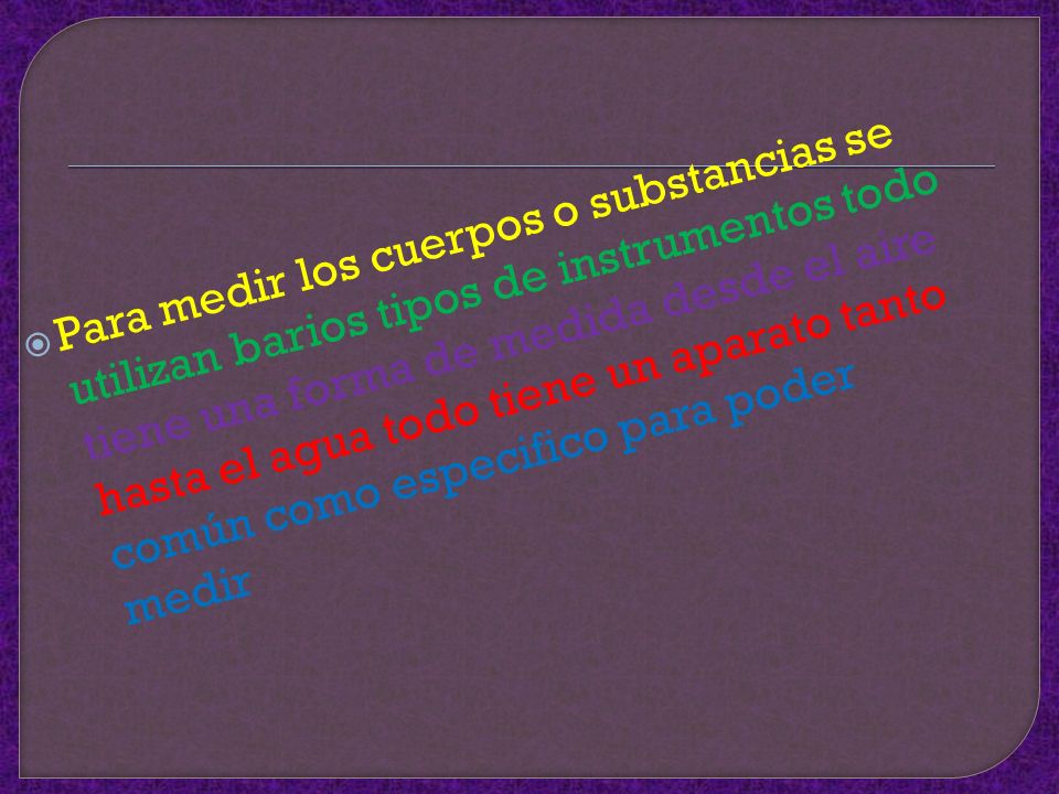 Para medir los cuerpos o substancias se utilizan barios tipos de instrumentos todo tiene una forma de medida desde el aire hasta el agua todo tiene un aparato tanto común como especifico para poder medir