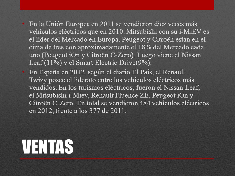 En la Unión Europea en 2011 se vendieron diez veces más vehículos eléctricos que en Mitsubishi con su i-MiEV es el líder del Mercado en Europa. Peugeot y Citroën están en el cima de tres con aproximadamente el 18% del Mercado cada uno (Peugeot iOn y Citroën C-Zero). Luego viene el Nissan Leaf (11%) y el Smart Electric Drive(9%).