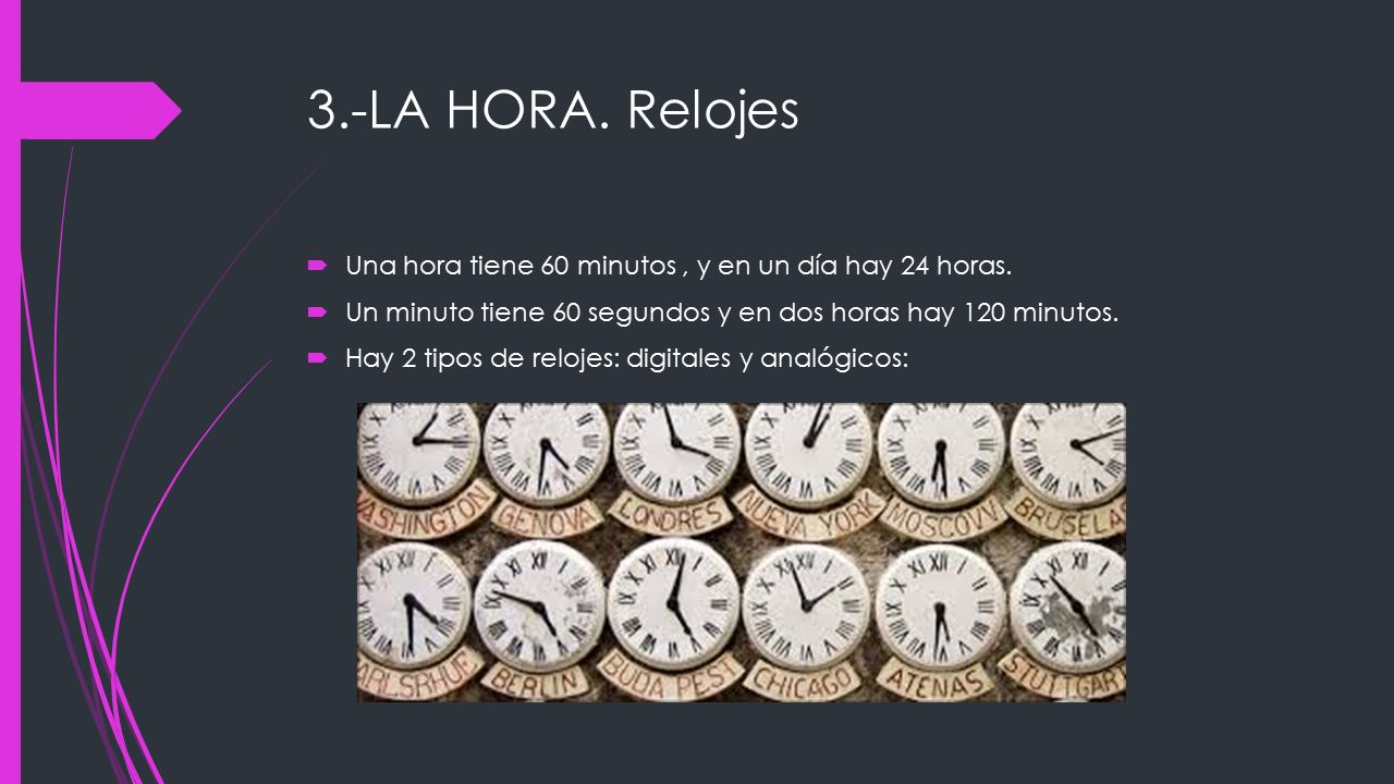 3.-LA HORA. Relojes Una hora tiene 60 minutos , y en un día hay 24 horas. Un minuto tiene 60 segundos y en dos horas hay 120 minutos.