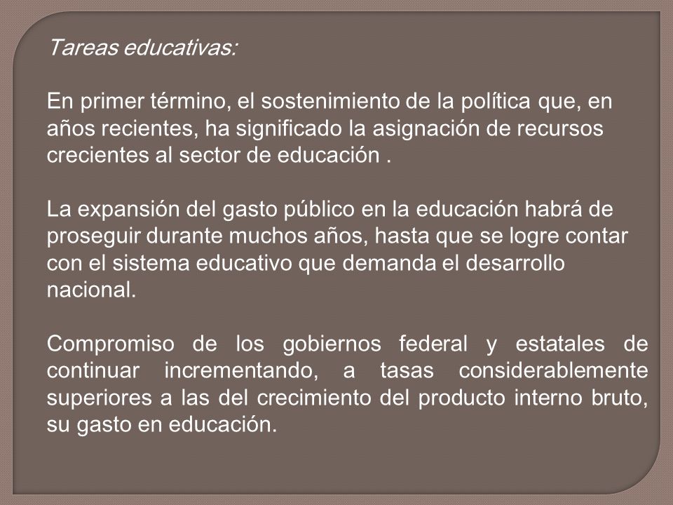 Tareas educativas: En primer término, el sostenimiento de la política que, en años recientes, ha significado la asignación de recursos crecientes al sector de educación . La expansión del gasto público en la educación habrá de proseguir durante muchos años, hasta que se logre contar con el sistema educativo que demanda el desarrollo nacional.