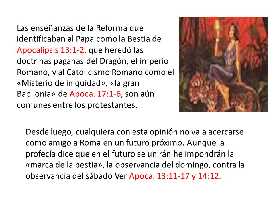 Las enseñanzas de la Reforma que identificaban al Papa como la Bestia de Apocalipsis 13:1-2, que heredó las doctrinas paganas del Dragón, el imperio Romano, y al Catolicismo Romano como el «Misterio de iniquidad», «la gran Babilonia» de Apoca. 17:1-6, son aún comunes entre los protestantes.