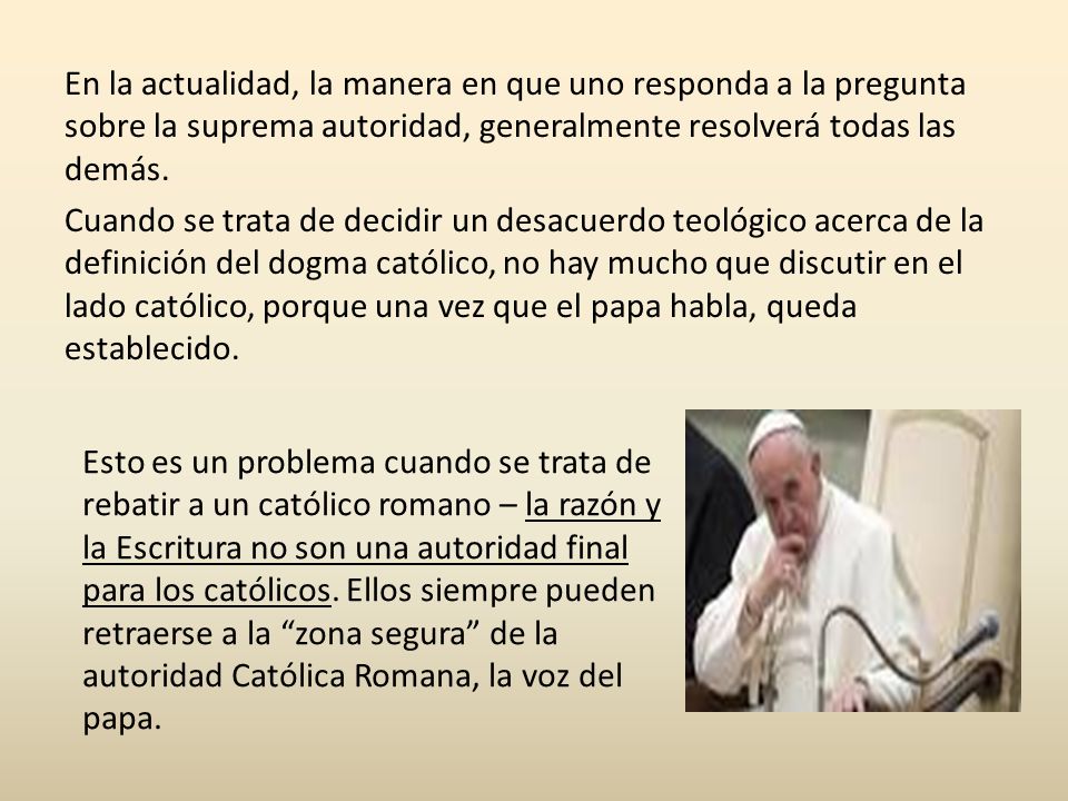 En la actualidad, la manera en que uno responda a la pregunta sobre la suprema autoridad, generalmente resolverá todas las demás. Cuando se trata de decidir un desacuerdo teológico acerca de la definición del dogma católico, no hay mucho que discutir en el lado católico, porque una vez que el papa habla, queda establecido.