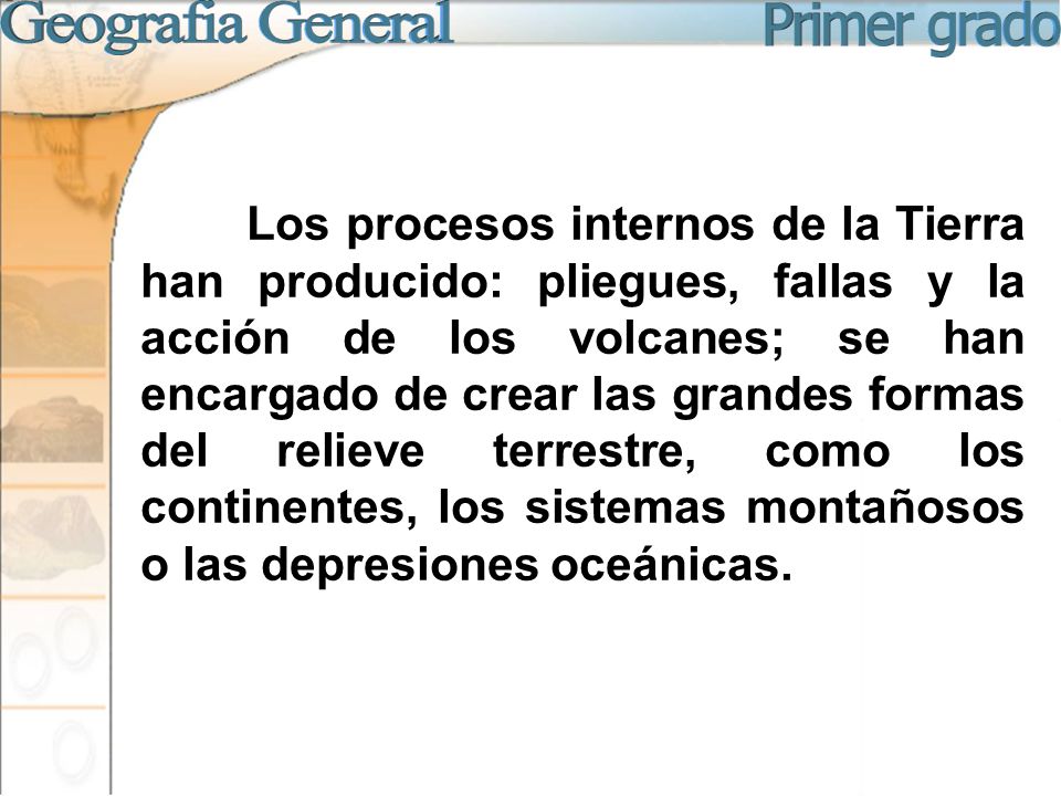Los procesos internos de la Tierra han producido: pliegues, fallas y la acción de los volcanes; se han encargado de crear las grandes formas del relieve terrestre, como los continentes, los sistemas montañosos o las depresiones oceánicas.