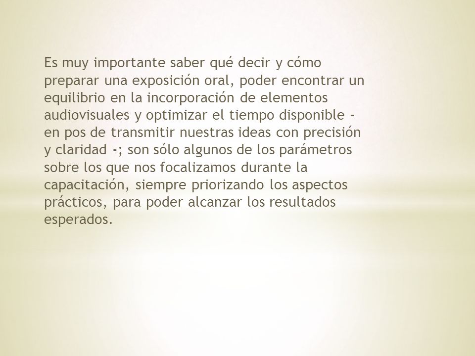 Es muy importante saber qué decir y cómo preparar una exposición oral, poder encontrar un equilibrio en la incorporación de elementos audiovisuales y optimizar el tiempo disponible - en pos de transmitir nuestras ideas con precisión y claridad -; son sólo algunos de los parámetros sobre los que nos focalizamos durante la capacitación, siempre priorizando los aspectos prácticos, para poder alcanzar los resultados esperados.