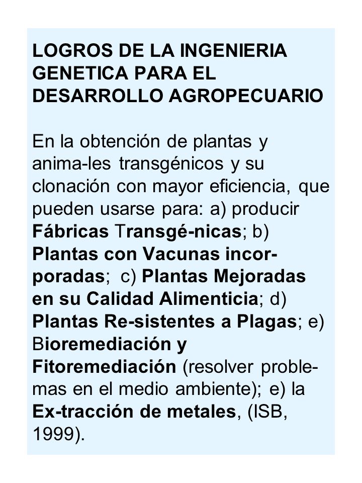 LOGROS DE LA INGENIERIA GENETICA PARA EL DESARROLLO AGROPECUARIO En la obtención de plantas y anima-les transgénicos y su clonación con mayor eficiencia, que pueden usarse para: a) producir Fábricas Transgé-nicas; b) Plantas con Vacunas incor-poradas; c) Plantas Mejoradas en su Calidad Alimenticia; d) Plantas Re-sistentes a Plagas; e) Bioremediación y Fitoremediación (resolver proble-mas en el medio ambiente); e) la Ex-tracción de metales, (ISB, 1999).