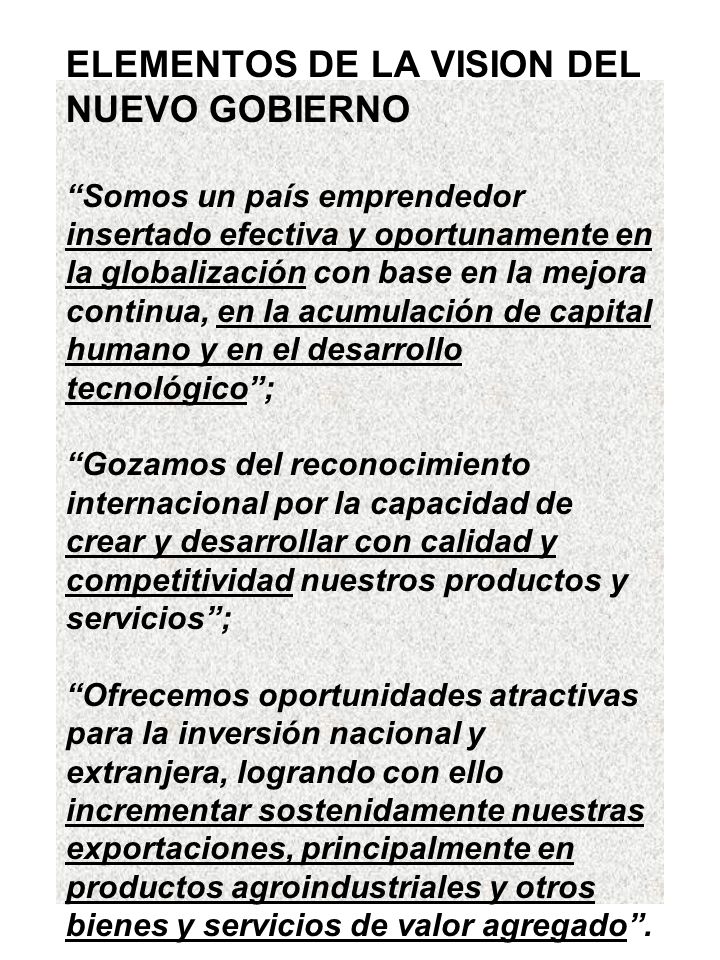 ELEMENTOS DE LA VISION DEL NUEVO GOBIERNO Somos un país emprendedor insertado efectiva y oportunamente en la globalización con base en la mejora continua, en la acumulación de capital humano y en el desarrollo tecnológico ; Gozamos del reconocimiento internacional por la capacidad de crear y desarrollar con calidad y competitividad nuestros productos y servicios ; Ofrecemos oportunidades atractivas para la inversión nacional y extranjera, logrando con ello incrementar sostenidamente nuestras exportaciones, principalmente en productos agroindustriales y otros bienes y servicios de valor agregado .
