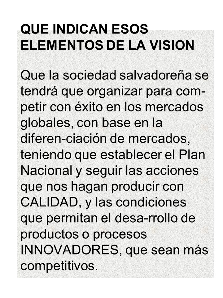 QUE INDICAN ESOS ELEMENTOS DE LA VISION Que la sociedad salvadoreña se tendrá que organizar para com-petir con éxito en los mercados globales, con base en la diferen-ciación de mercados, teniendo que establecer el Plan Nacional y seguir las acciones que nos hagan producir con CALIDAD, y las condiciones que permitan el desa-rrollo de productos o procesos INNOVADORES, que sean más competitivos.