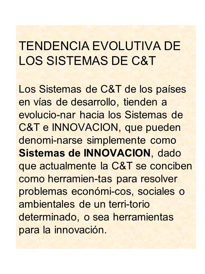 TENDENCIA EVOLUTIVA DE LOS SISTEMAS DE C&T Los Sistemas de C&T de los países en vías de desarrollo, tienden a evolucio-nar hacia los Sistemas de C&T e INNOVACION, que pueden denomi-narse simplemente como Sistemas de INNOVACION, dado que actualmente la C&T se conciben como herramien-tas para resolver problemas económi-cos, sociales o ambientales de un terri-torio determinado, o sea herramientas para la innovación.