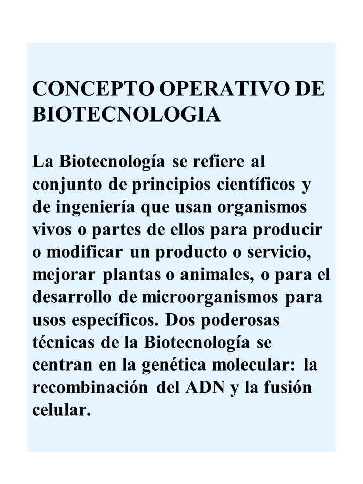 CONCEPTO OPERATIVO DE BIOTECNOLOGIA La Biotecnología se refiere al conjunto de principios científicos y de ingeniería que usan organismos vivos o partes de ellos para producir o modificar un producto o servicio, mejorar plantas o animales, o para el desarrollo de microorganismos para usos específicos.