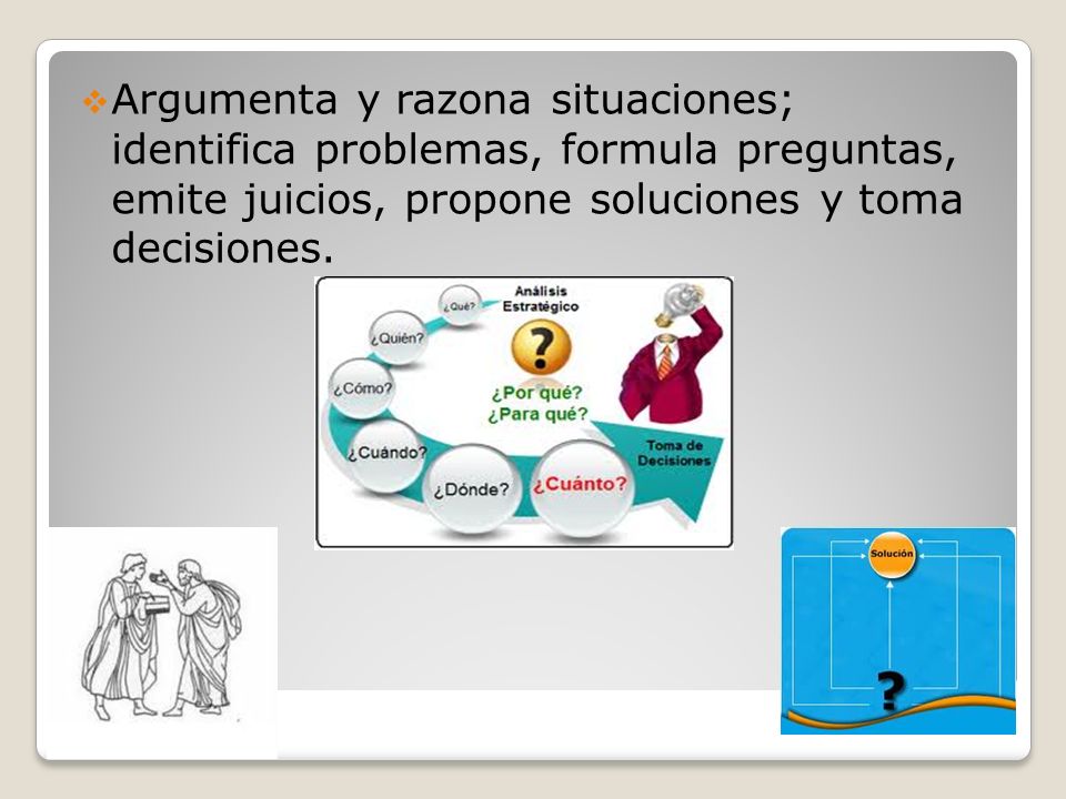 Argumenta y razona situaciones; identifica problemas, formula preguntas, emite juicios, propone soluciones y toma decisiones.