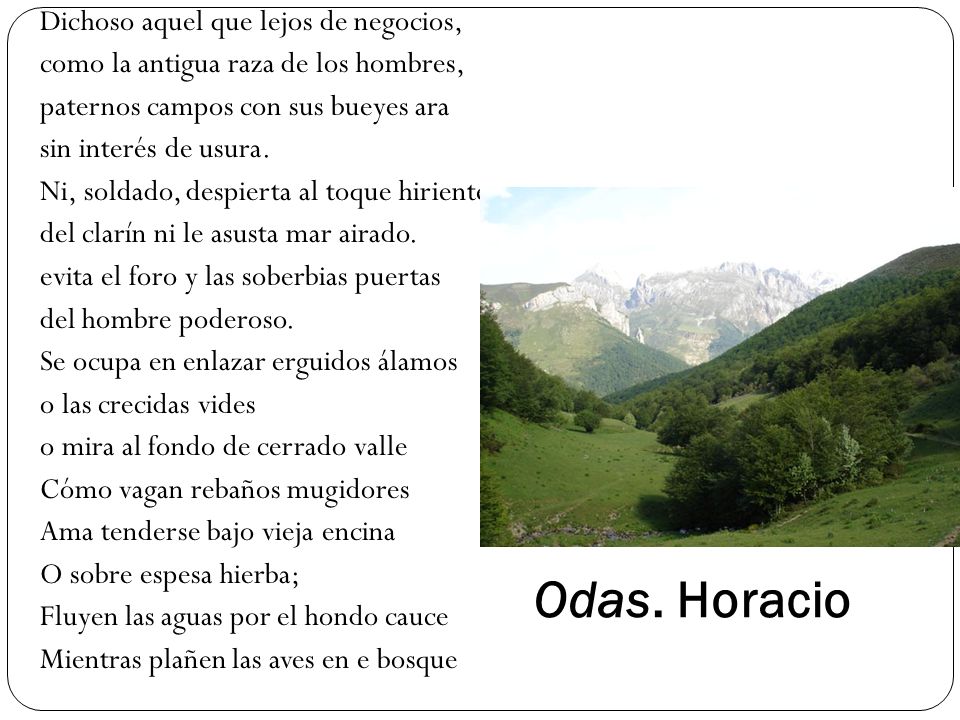 Dichoso aquel que lejos de negocios, como la antigua raza de los hombres, paternos campos con sus bueyes ara sin interés de usura. Ni, soldado, despierta al toque hiriente del clarín ni le asusta mar airado. evita el foro y las soberbias puertas del hombre poderoso. Se ocupa en enlazar erguidos álamos o las crecidas vides o mira al fondo de cerrado valle Cómo vagan rebaños mugidores Ama tenderse bajo vieja encina O sobre espesa hierba; Fluyen las aguas por el hondo cauce Mientras plañen las aves en e bosque