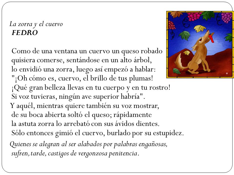 La zorra y el cuervo FEDRO Como de una ventana un cuervo un queso robado quisiera comerse, sentándose en un alto árbol, lo envidió una zorra, luego así empezó a hablar: ¡Oh cómo es, cuervo, el brillo de tus plumas! ¡Qué gran belleza llevas en tu cuerpo y en tu rostro! Si voz tuvieras, ningún ave superior habría . Y aquél, mientras quiere también su voz mostrar, de su boca abierta soltó el queso; rápidamente la astuta zorra lo arrebató con sus ávidos dientes. Sólo entonces gimió el cuervo, burlado por su estupidez.