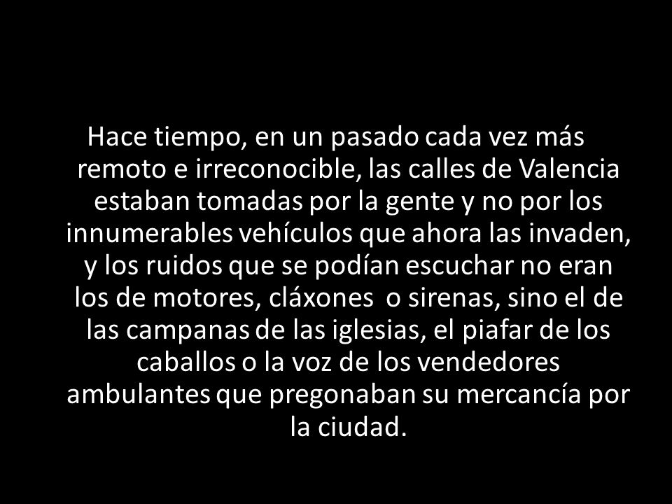Hace tiempo, en un pasado cada vez más remoto e irreconocible, las calles de Valencia estaban tomadas por la gente y no por los innumerables vehículos que ahora las invaden, y los ruidos que se podían escuchar no eran los de motores, cláxones o sirenas, sino el de las campanas de las iglesias, el piafar de los caballos o la voz de los vendedores ambulantes que pregonaban su mercancía por la ciudad.