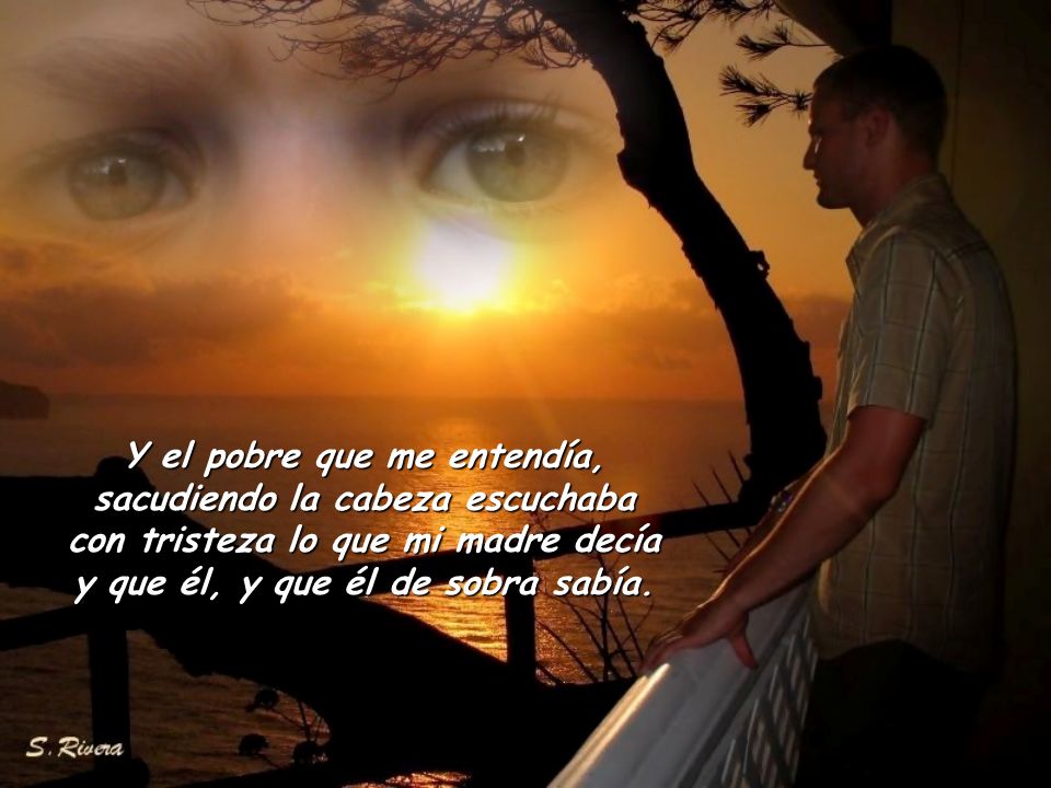 Y el pobre que me entendía, sacudiendo la cabeza escuchaba con tristeza lo que mi madre decía y que él, y que él de sobra sabía.