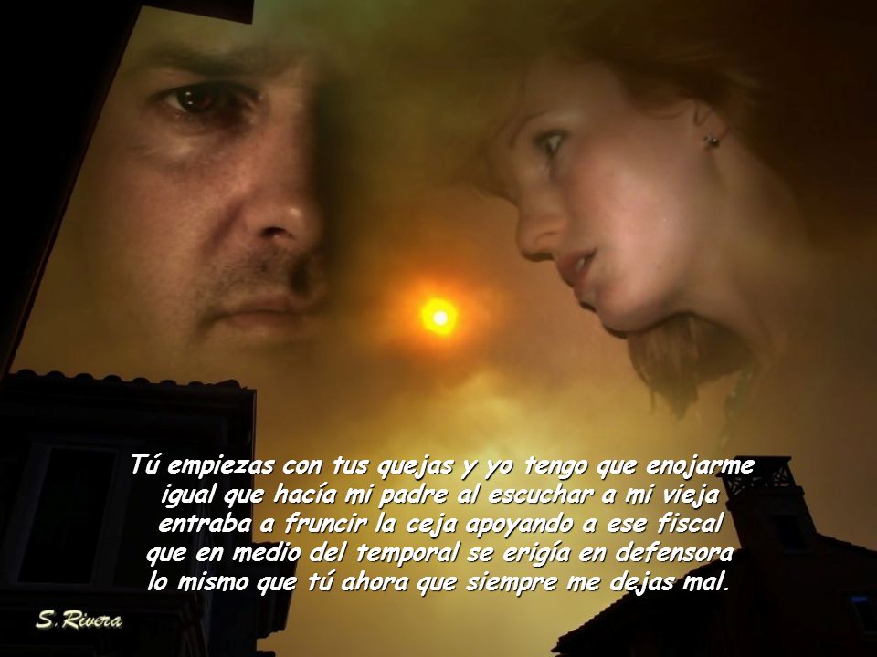 Tú empiezas con tus quejas y yo tengo que enojarme igual que hacía mi padre al escuchar a mi vieja entraba a fruncir la ceja apoyando a ese fiscal que en medio del temporal se erigía en defensora lo mismo que tú ahora que siempre me dejas mal.