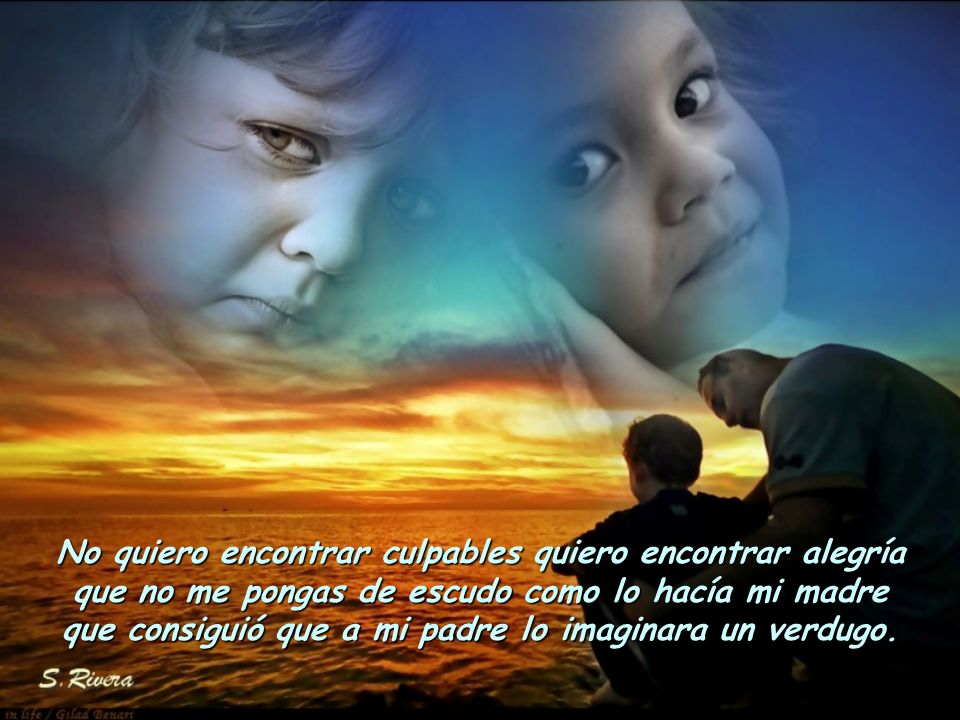 No quiero encontrar culpables quiero encontrar alegría que no me pongas de escudo como lo hacía mi madre que consiguió que a mi padre lo imaginara un verdugo.
