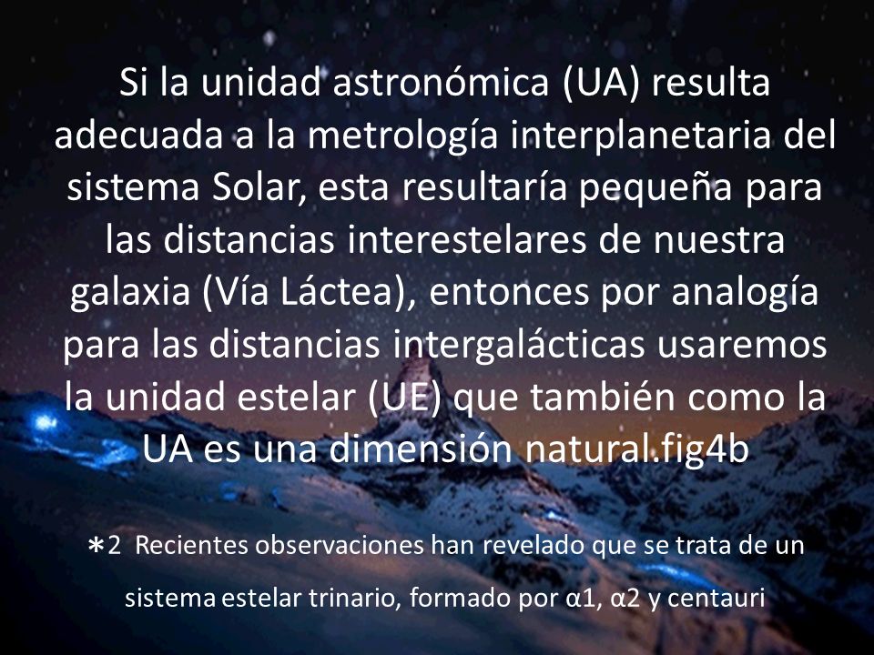 . Si la unidad astronómica (UA) resulta adecuada a la metrología interplanetaria del sistema Solar, esta resultaría pequeña para las distancias interestelares de nuestra galaxia (Vía Láctea), entonces por analogía para las distancias intergalácticas usaremos la unidad estelar (UE) que también como la UA es una dimensión natural.fig4b *2 Recientes observaciones han revelado que se trata de un sistema estelar trinario, formado por α1, α2 y centauri