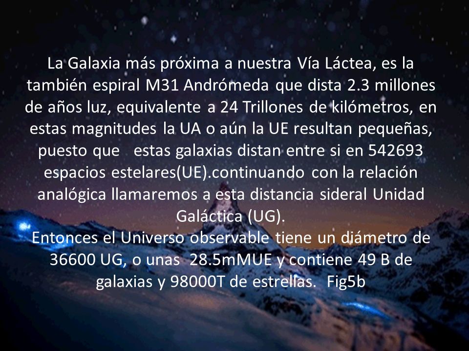 La Galaxia más próxima a nuestra Vía Láctea, es la también espiral M31 Andrómeda que dista 2.3 millones de años luz, equivalente a 24 Trillones de kilómetros, en estas magnitudes la UA o aún la UE resultan pequeñas, puesto que estas galaxias distan entre si en espacios estelares(UE).continuando con la relación analógica llamaremos a esta distancia sideral Unidad Galáctica (UG).