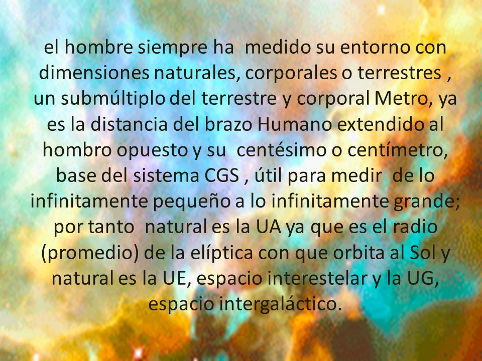 el hombre siempre ha medido su entorno con dimensiones naturales, corporales o terrestres , un submúltiplo del terrestre y corporal Metro, ya es la distancia del brazo Humano extendido al hombro opuesto y su centésimo o centímetro, base del sistema CGS , útil para medir de lo infinitamente pequeño a lo infinitamente grande; por tanto natural es la UA ya que es el radio (promedio) de la elíptica con que orbita al Sol y natural es la UE, espacio interestelar y la UG, espacio intergaláctico.