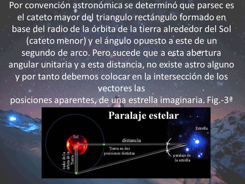 Por convención astronómica se determinó que parsec es el cateto mayor del triangulo rectángulo formado en base del radio de la órbita de la tierra alrededor del Sol (cateto menor) y el ángulo opuesto a este de un segundo de arco.