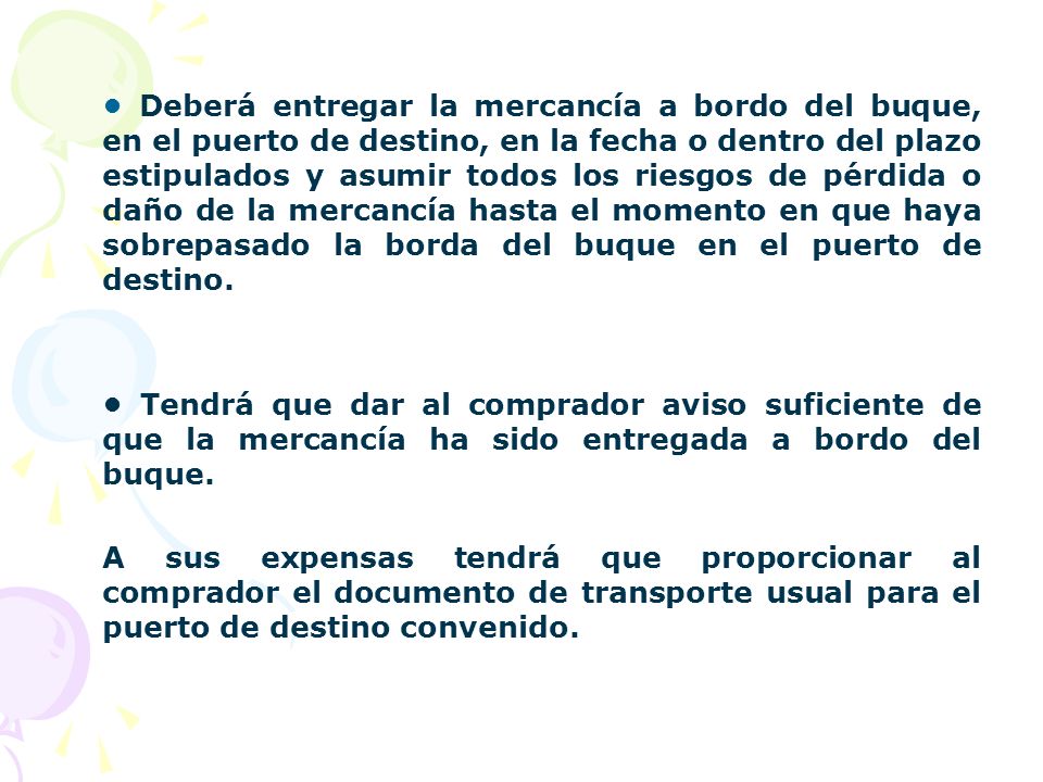 • Deberá entregar la mercancía a bordo del buque, en el puerto de destino, en la fecha o dentro del plazo estipulados y asumir todos los riesgos de pérdida o daño de la mercancía hasta el momento en que haya sobrepasado la borda del buque en el puerto de destino.