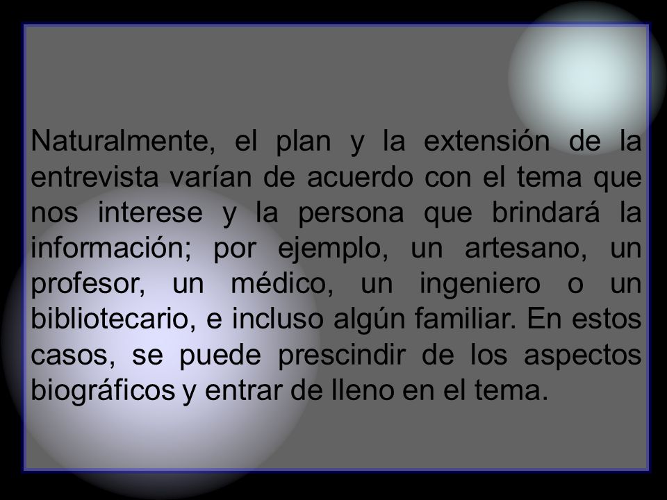 Naturalmente, el plan y la extensión de la entrevista varían de acuerdo con el tema que nos interese y la persona que brindará la información; por ejemplo, un artesano, un profesor, un médico, un ingeniero o un bibliotecario, e incluso algún familiar.