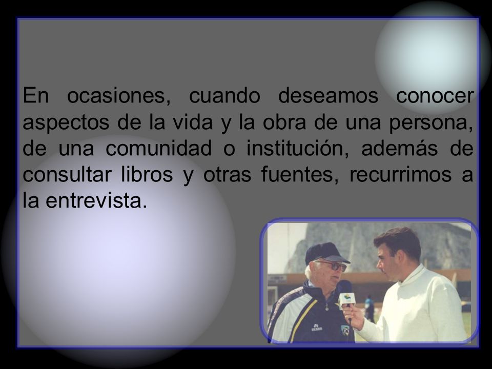 En ocasiones, cuando deseamos conocer aspectos de la vida y la obra de una persona, de una comunidad o institución, además de consultar libros y otras fuentes, recurrimos a la entrevista.